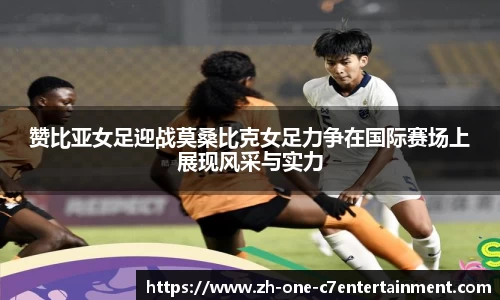 赞比亚女足迎战莫桑比克女足力争在国际赛场上展现风采与实力